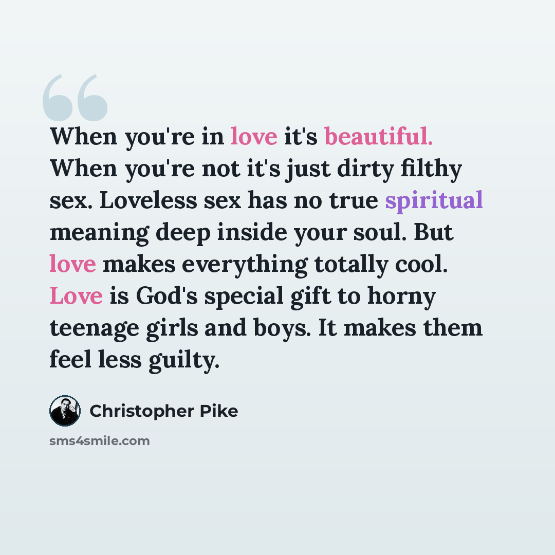 “When you're in love it's beautiful. When you're not it's just dirty filthy sex. Loveless sex has no true spiritual meaning deep inside your soul. But love makes everything totally cool. Love is God's special gift to horny teenage girls and boys. It makes them feel less guilty.” quote by Christopher Pike