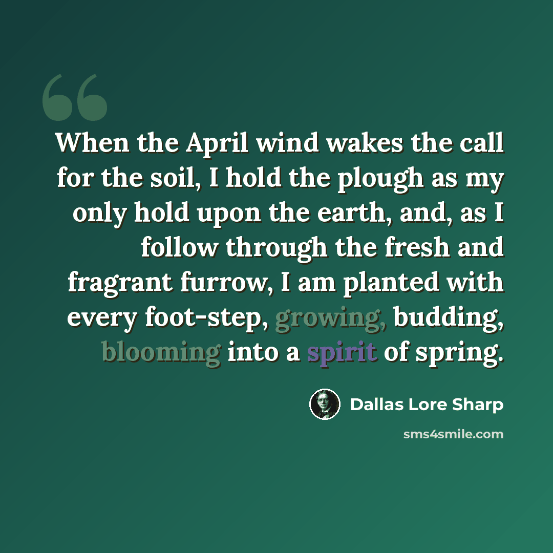 “When the April wind wakes the call for the soil, I hold the plough as my only hold upon the earth, and, as I follow through the fresh and fragrant furrow, I am planted with every foot-step, growing, budding, blooming into a spirit of spring.” quote by Dallas Lore Sharp