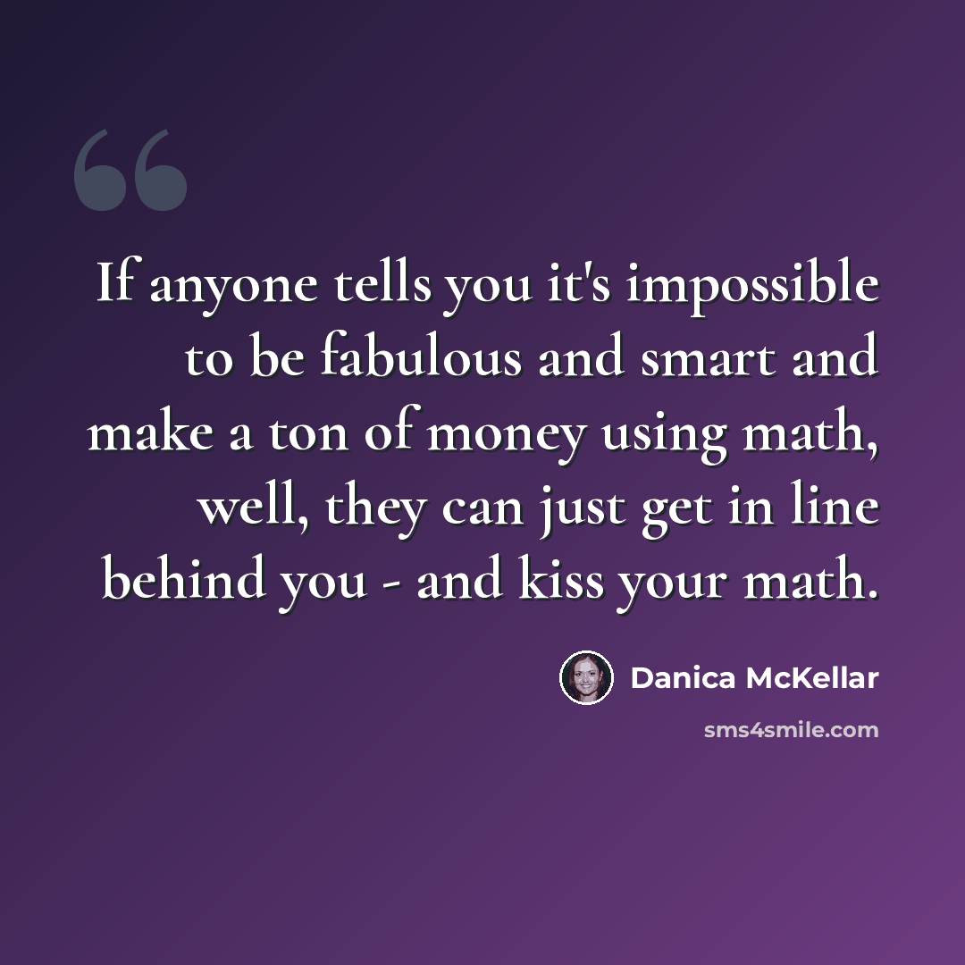 “If anyone tells you it's impossible to be fabulous and smart and make a ton of money using math, well, they can just get in line behind you - and kiss your math.” quote by Danica McKellar