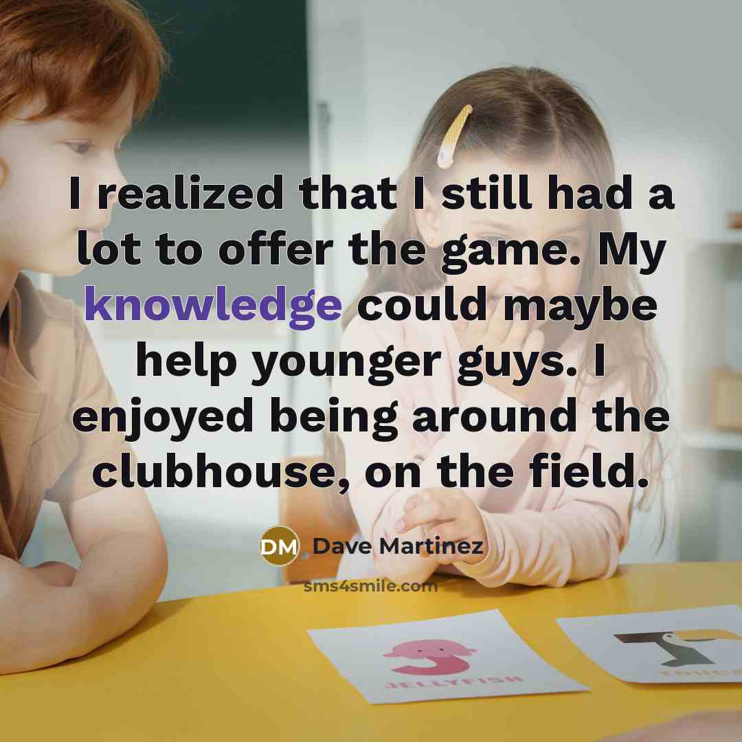 “I realized that I still had a lot to offer the game. My knowledge could maybe help younger guys. I enjoyed being around the clubhouse, on the field.” quote by Dave Martinez
