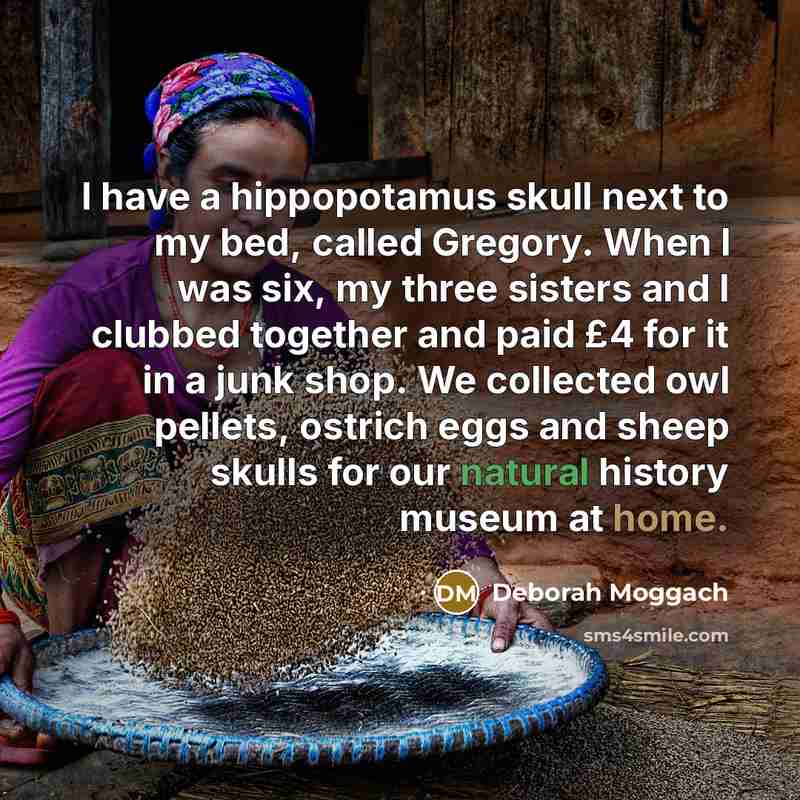 “I have a hippopotamus skull next to my bed, called Gregory. When I was six, my three sisters and I clubbed together and paid £4 for it in a junk shop. We collected owl pellets, ostrich eggs and sheep skulls for our natural history museum at home.” quote by Deborah Moggach