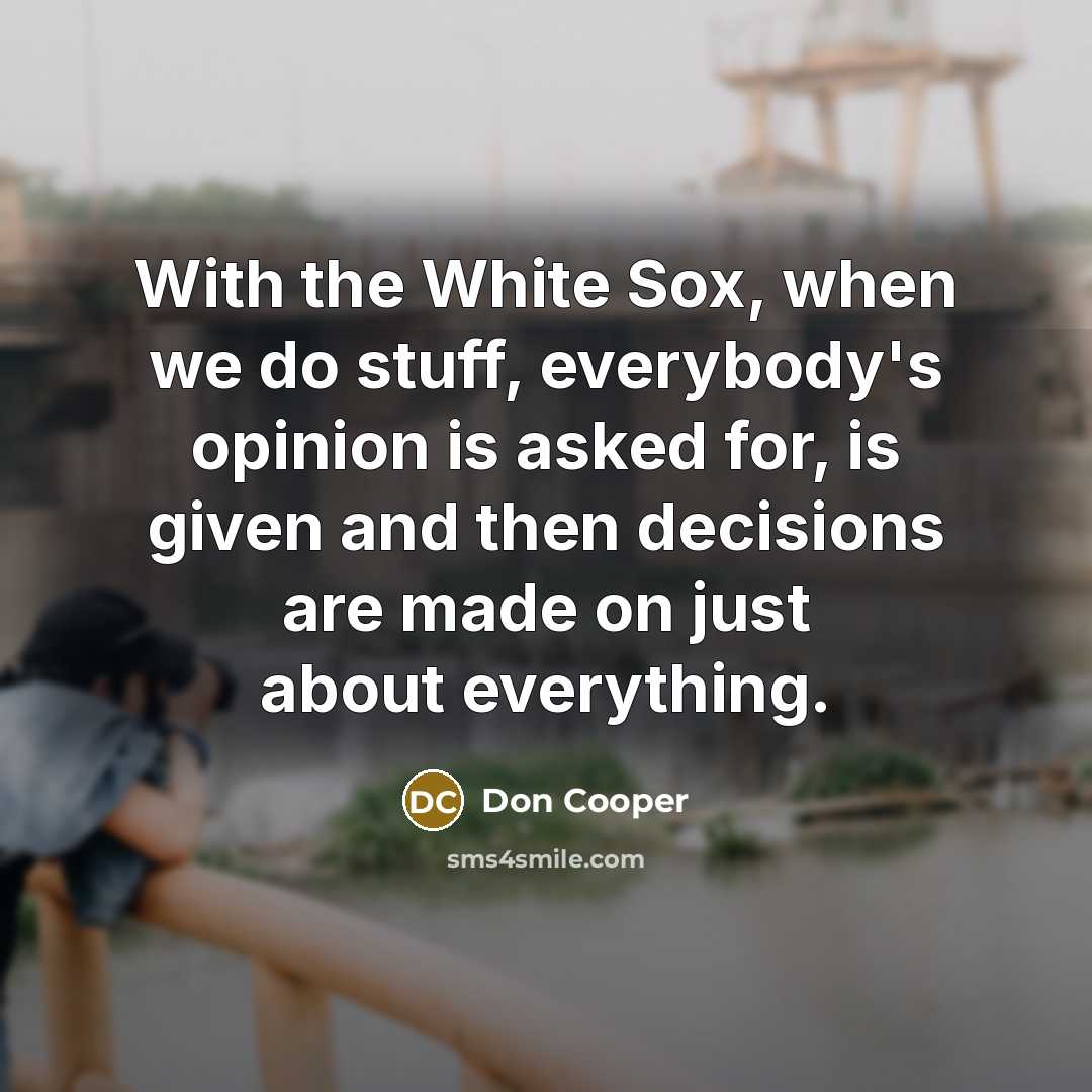 “With the White Sox, when we do stuff, everybody's opinion is asked for, is given and then decisions are made on just about everything.” quote by Don Cooper