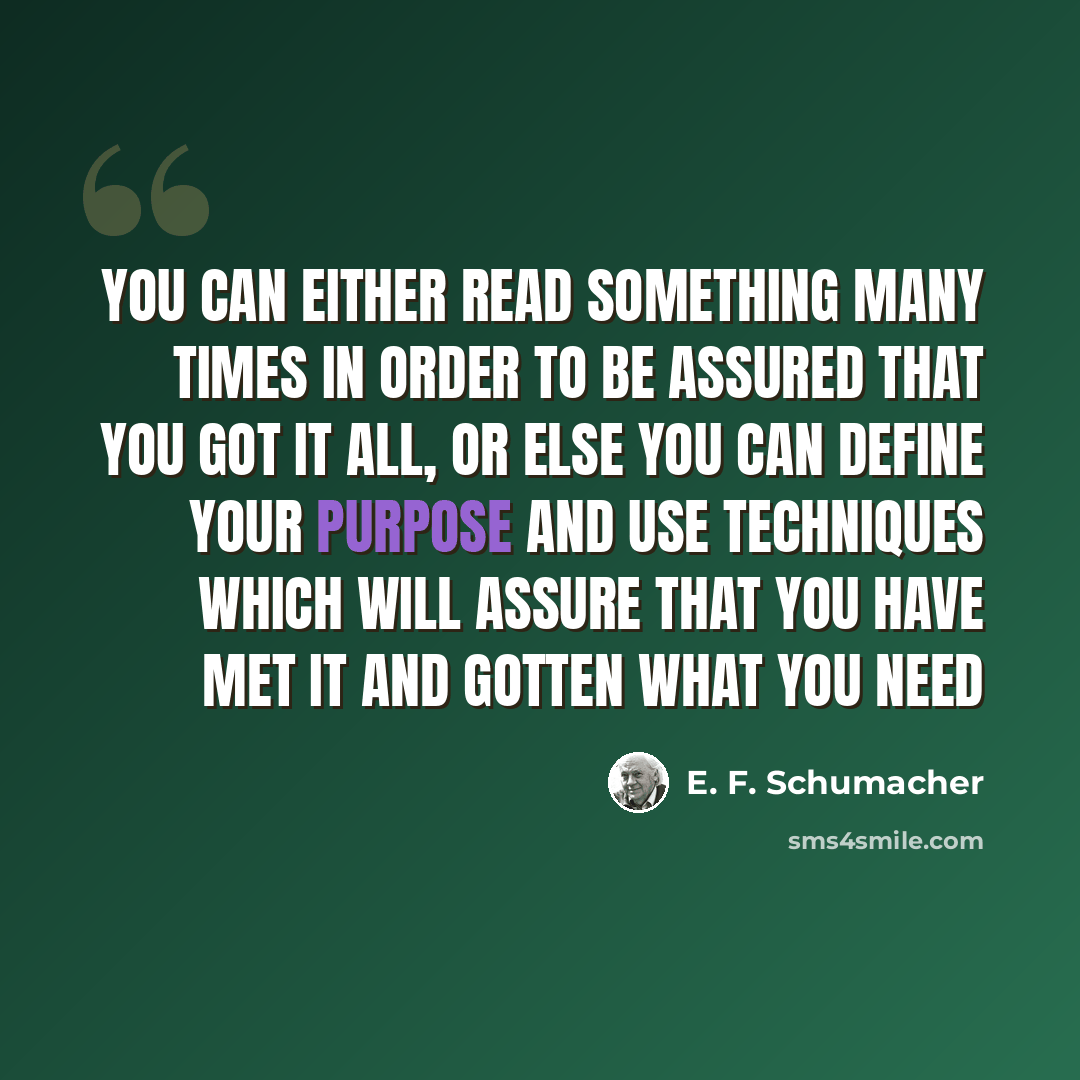 “You can either read something many times in order to be assured that you got it all, or else you can define your purpose and use techniques which will assure that you have met it and gotten what you need” quote by E. F. Schumacher