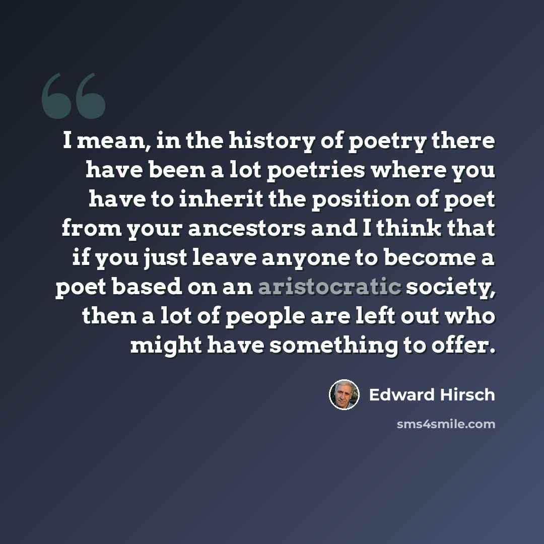 “I mean, in the history of poetry there have been a lot poetries where you have to inherit the position of poet from your ancestors and I think that if you just leave anyone to become a poet based on an aristocratic society, then a lot of people are left out who might have something to offer.” quote by Edward Hirsch