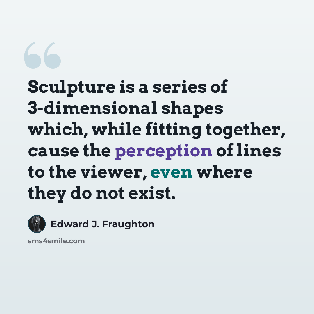 “Sculpture is a series of 3-dimensional shapes which, while fitting together, cause the perception of lines to the viewer, even where they do not exist.” quote by Edward J. Fraughton