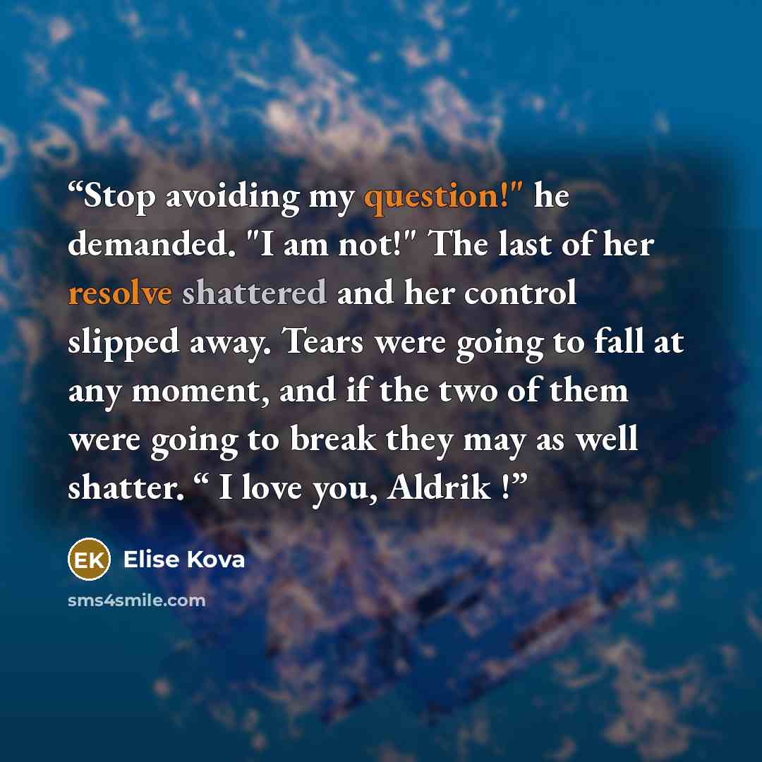 “Stop avoiding my question!" he demanded. "I am not!" The last of her resolve shattered and her control slipped away. Tears were going to fall at any moment, and if the two of them were going to break they may as well shatter. “ I love you, Aldrik !” quote by Elise Kova