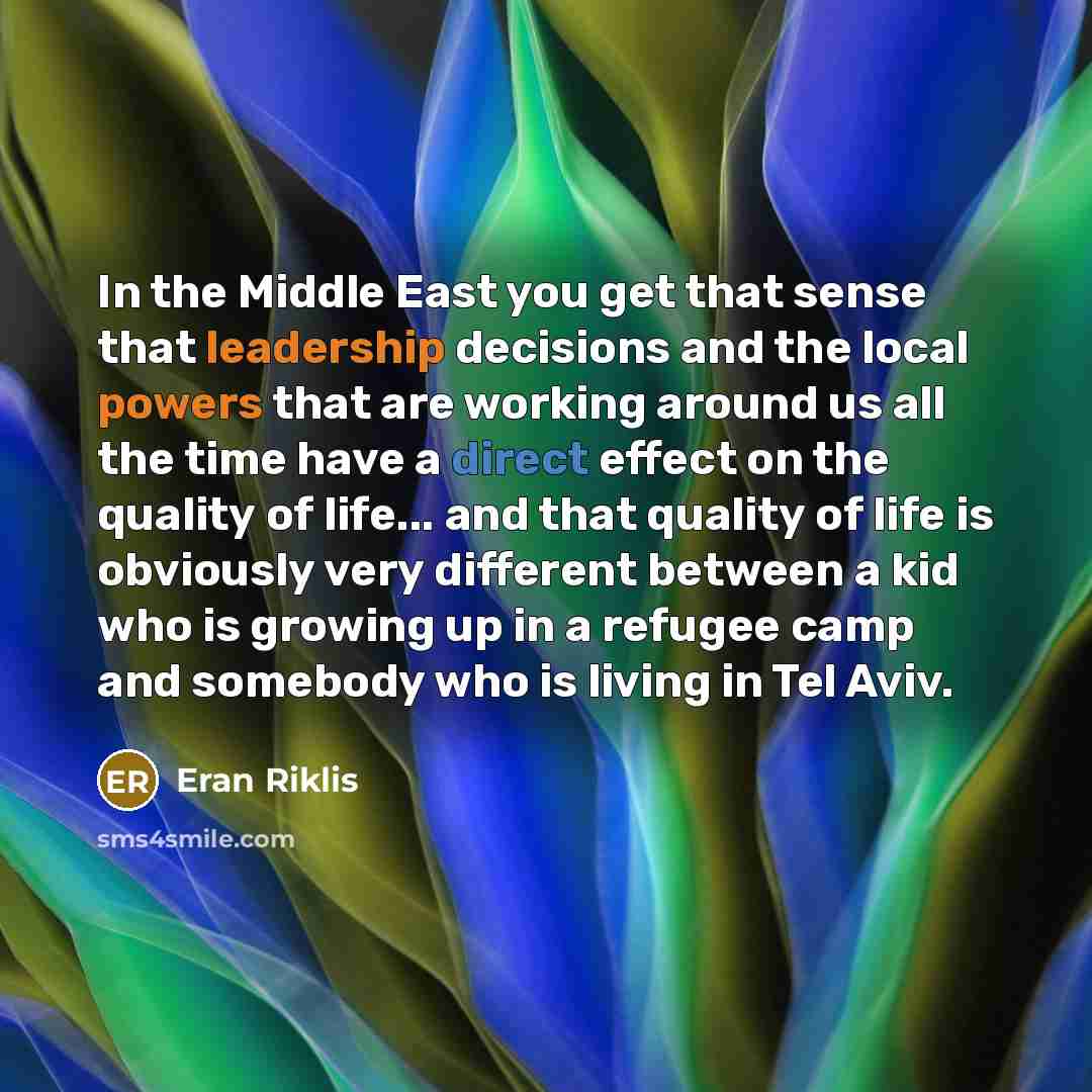 “In the Middle East you get that sense that leadership decisions and the local powers that are working around us all the time have a direct effect on the quality of life... and that quality of life is obviously very different between a kid who is growing up in a refugee camp and somebody who is…” quote by Eran Riklis
