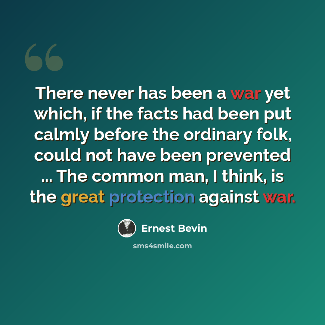 “There never has been a war yet which, if the facts had been put calmly before the ordinary folk, could not have been prevented ... The common man, I think, is the great protection against war.” quote by Ernest Bevin