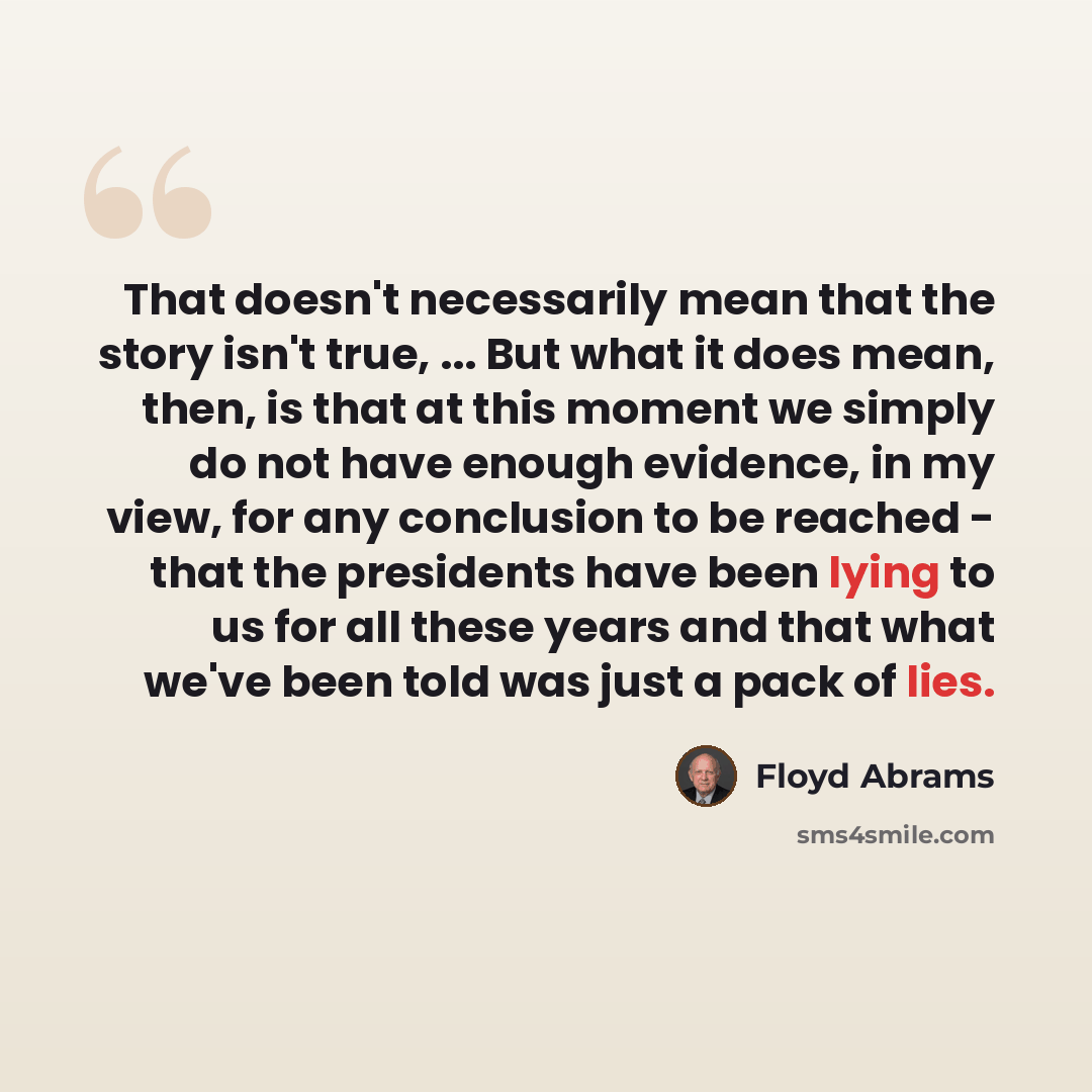 “That doesn't necessarily mean that the story isn't true, ... But what it does mean, then, is that at this moment we simply do not have enough evidence, in my view, for any conclusion to be reached - that the presidents have been lying to us for all these years and that what we've been told was…” quote by Floyd Abrams