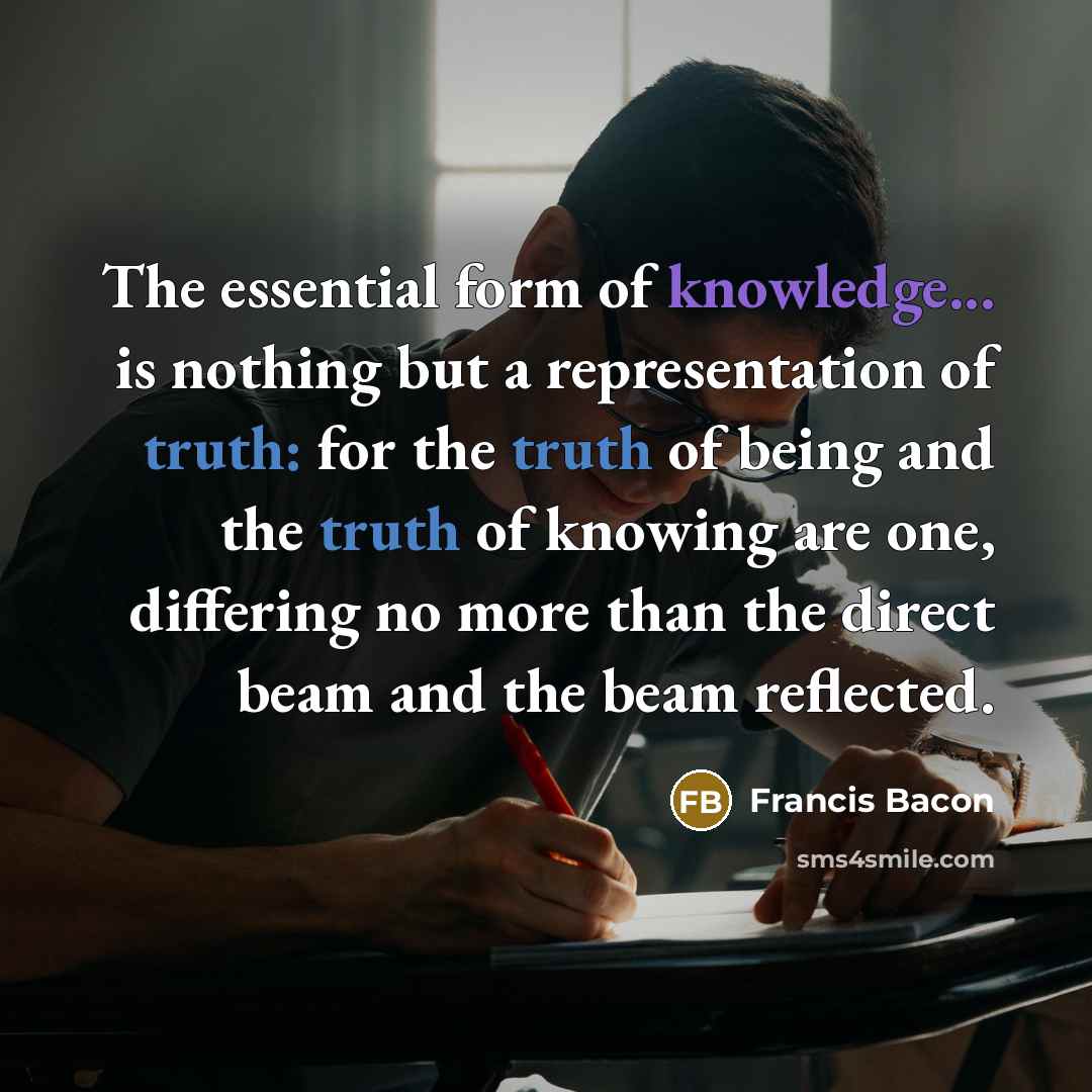 “The essential form of knowledge... is nothing but a representation of truth: for the truth of being and the truth of knowing are one, differing no more than the direct beam and the beam reflected.” quote by Francis Bacon