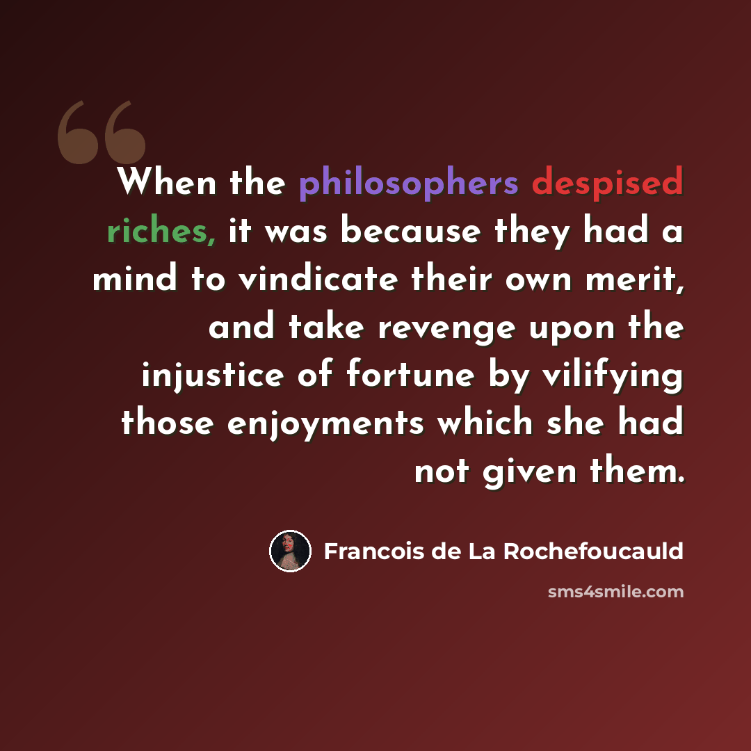 “When the philosophers despised riches, it was because they had a mind to vindicate their own merit, and take revenge upon the injustice of fortune by vilifying those enjoyments which she had not given them.” quote by Francois de La Rochefoucauld