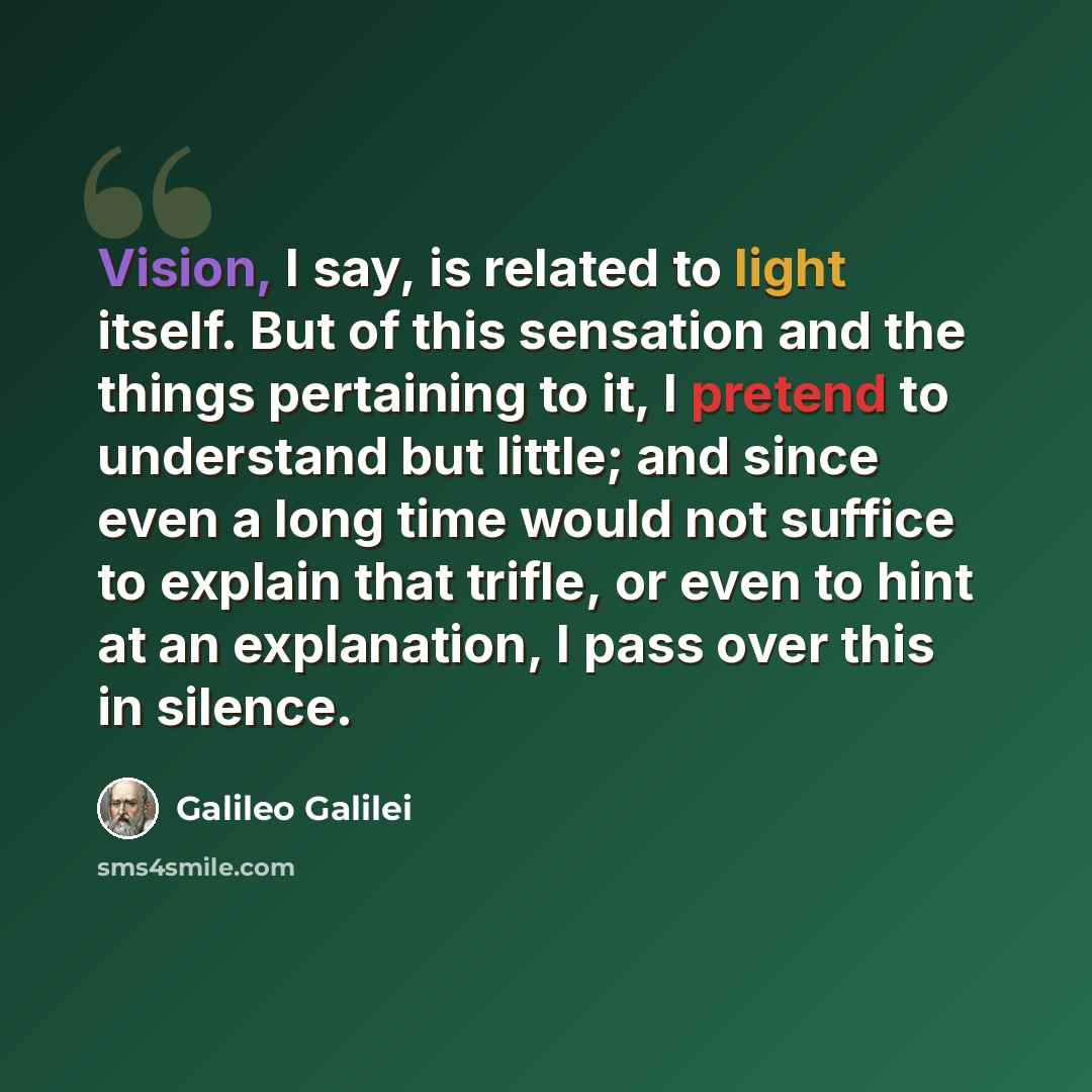 “Vision, I say, is related to light itself. But of this sensation and the things pertaining to it, I pretend to understand but little; and since even a long time would not suffice to explain that trifle, or even to hint at an explanation, I pass over this in silence.” quote by Galileo Galilei