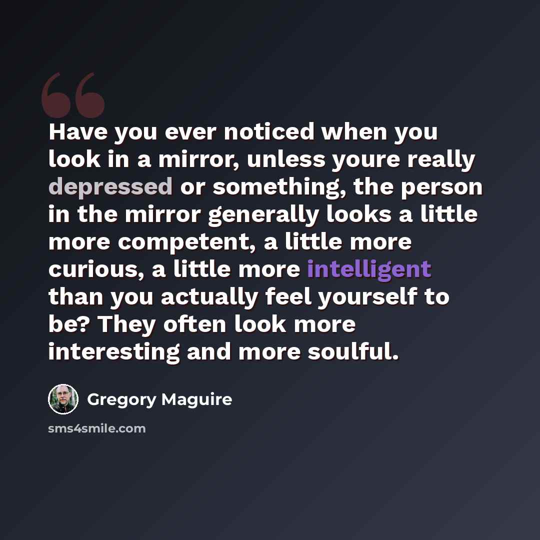 “Have you ever noticed when you look in a mirror, unless youre really depressed or something, the person in the mirror generally looks a little more competent, a little more curious, a little more intelligent than you actually feel yourself to be? They often look more interesting and more soulful.” quote by Gregory Maguire