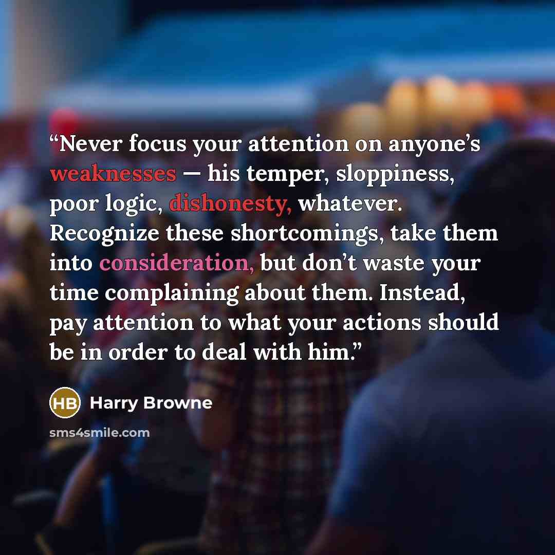 “Never focus your attention on anyone’s weaknesses — his temper, sloppiness, poor logic, dishonesty, whatever. Recognize these shortcomings, take them into consideration, but don’t waste your time complaining about them. Instead, pay attention to what your actions should be in order to deal with him.” quote by Harry Browne