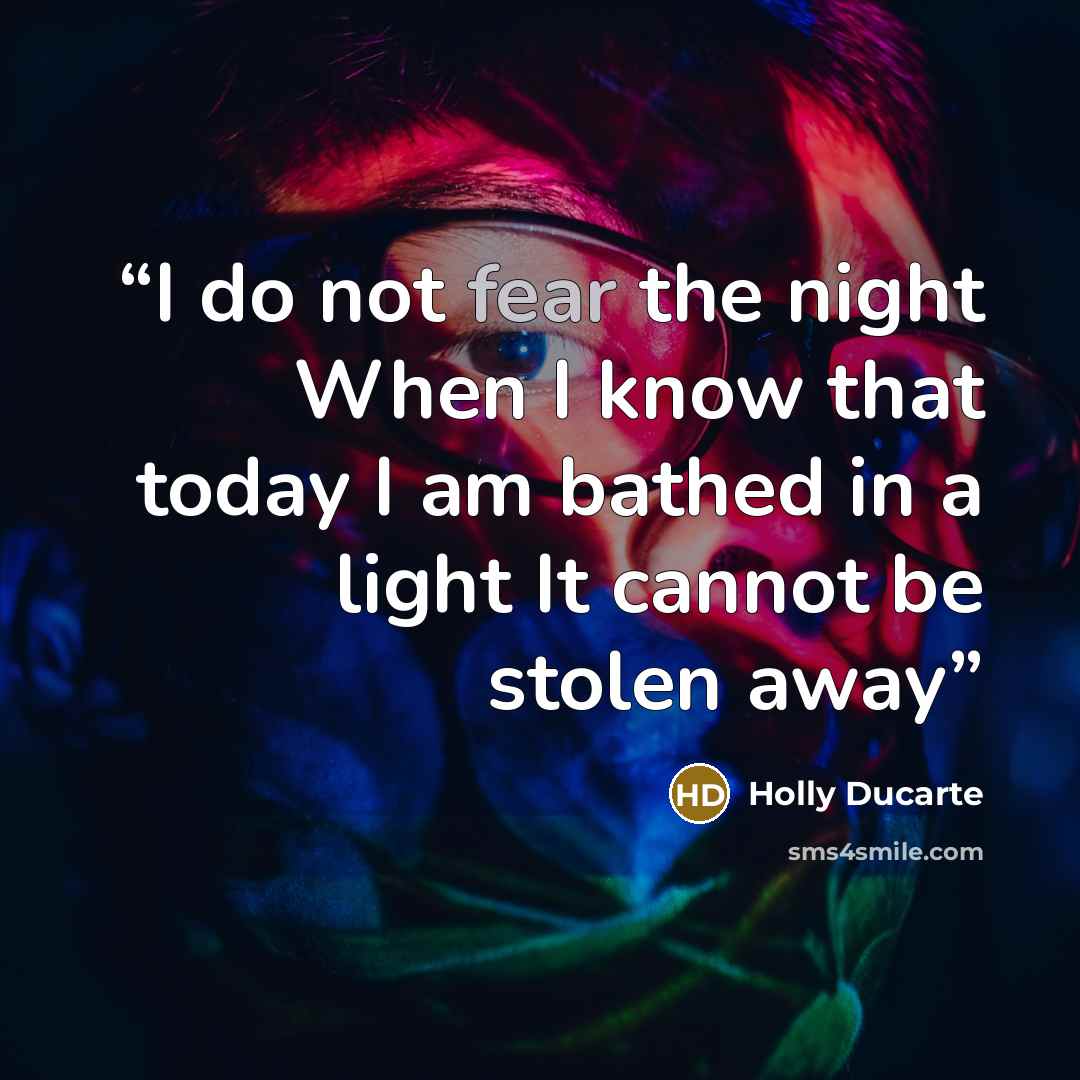“I do not fear the night When I know that today I am bathed in a light It cannot be stolen away” quote by Holly Ducarte