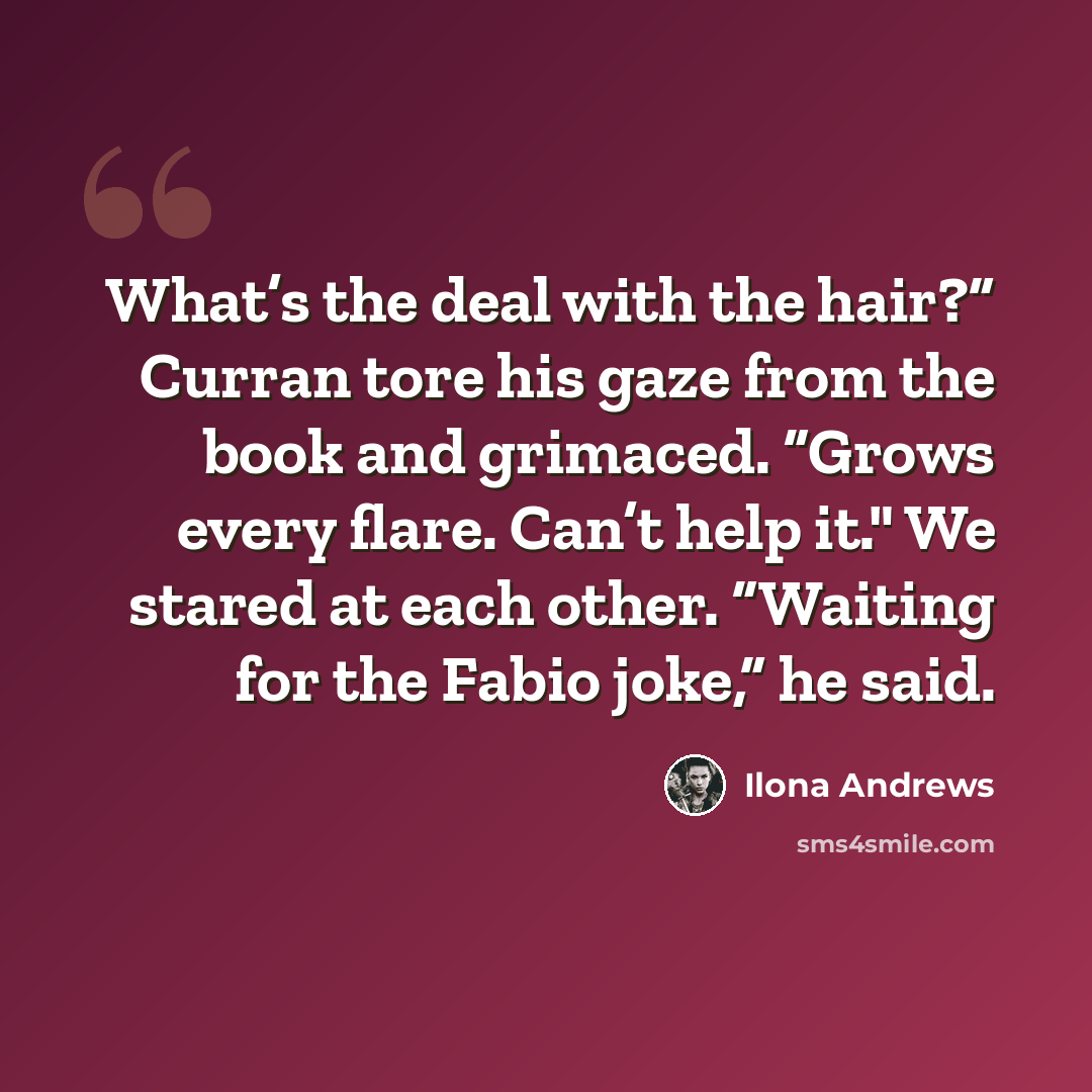“What’s the deal with the hair?” Curran tore his gaze from the book and grimaced. “Grows every flare. Can’t help it." We stared at each other. “Waiting for the Fabio joke,” he said.” quote by Ilona Andrews