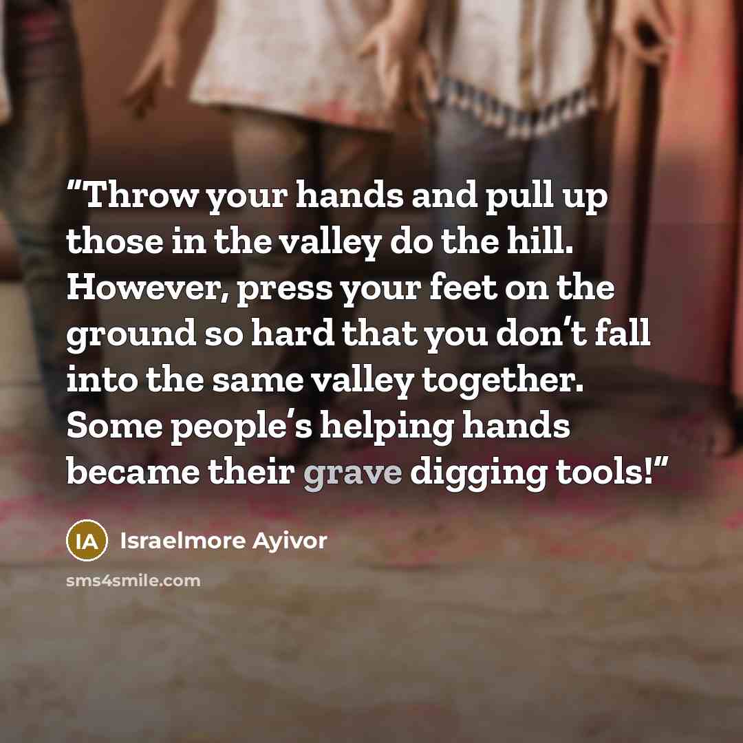 “Throw your hands and pull up those in the valley do the hill. However, press your feet on the ground so hard that you don’t fall into the same valley together. Some people’s helping hands became their grave digging tools!” quote by Israelmore Ayivor