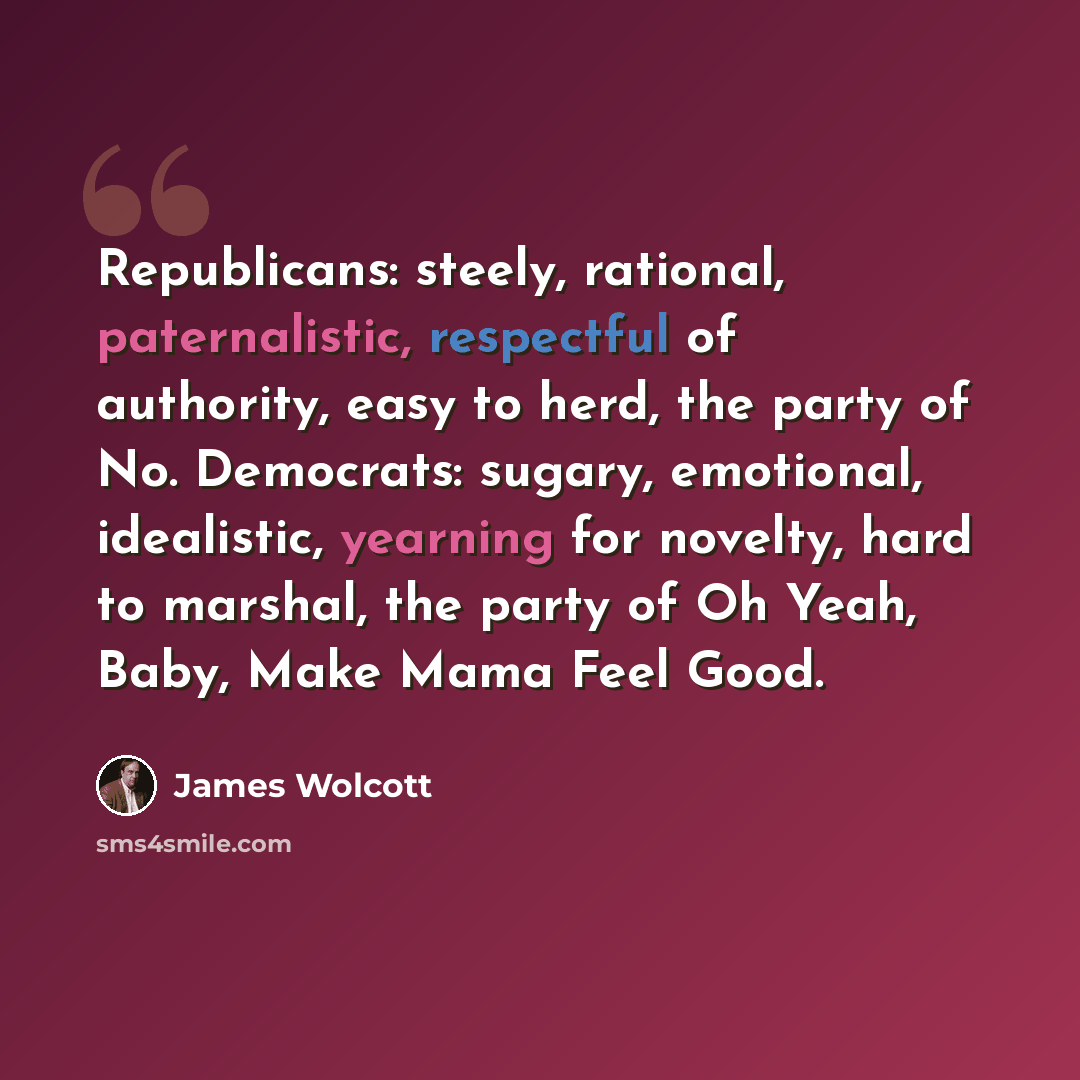 “Republicans: steely, rational, paternalistic, respectful of authority, easy to herd, the party of No. Democrats: sugary, emotional, idealistic, yearning for novelty, hard to marshal, the party of Oh Yeah, Baby, Make Mama Feel Good.” quote by James Wolcott