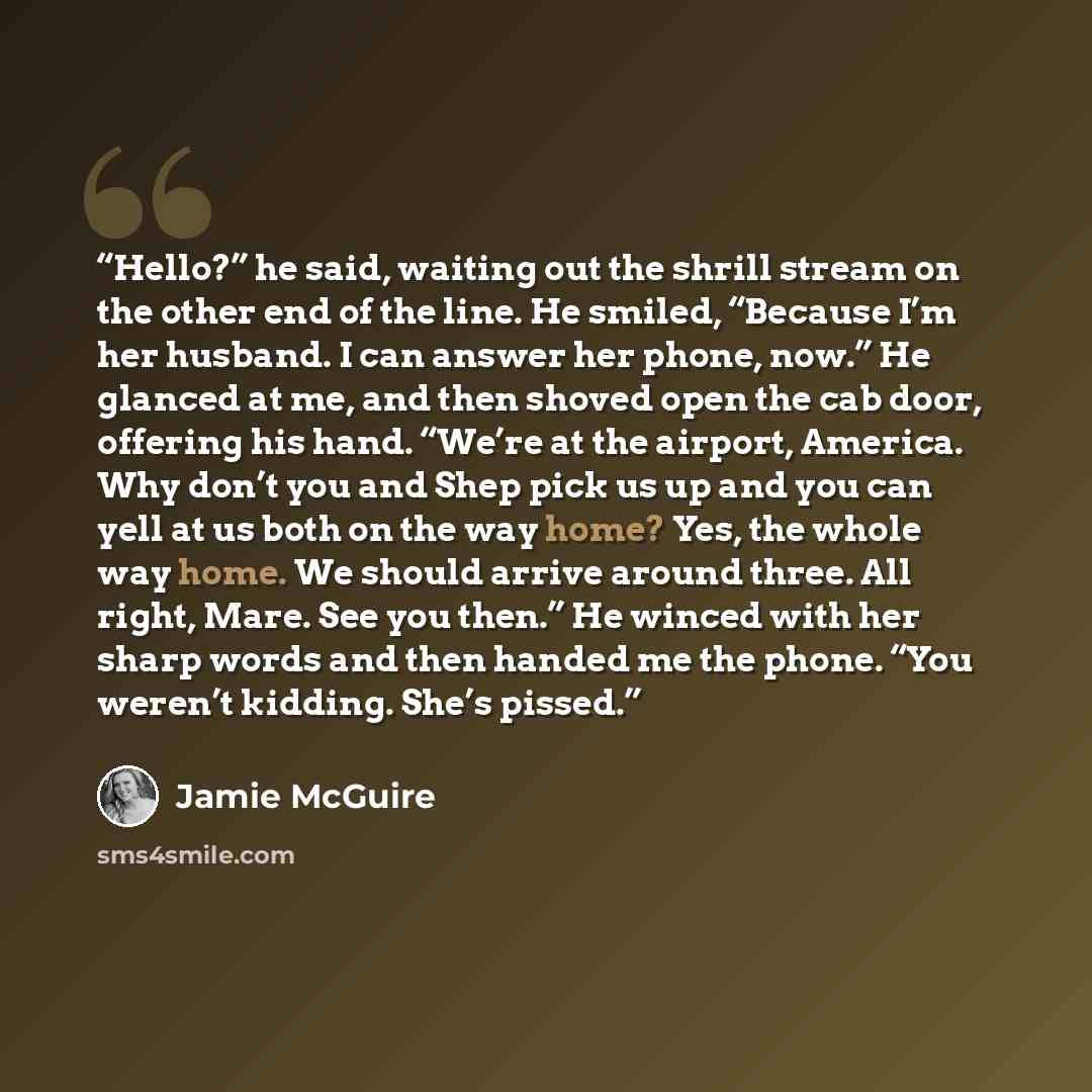 “Hello?” he said, waiting out the shrill stream on the other end of the line. He smiled, “Because I’m her husband. I can answer her phone, now.” He glanced at me, and then shoved open the cab door, offering his hand. “We’re at the airport, America. Why don’t you and Shep pick us up and you can yell…” quote by Jamie McGuire