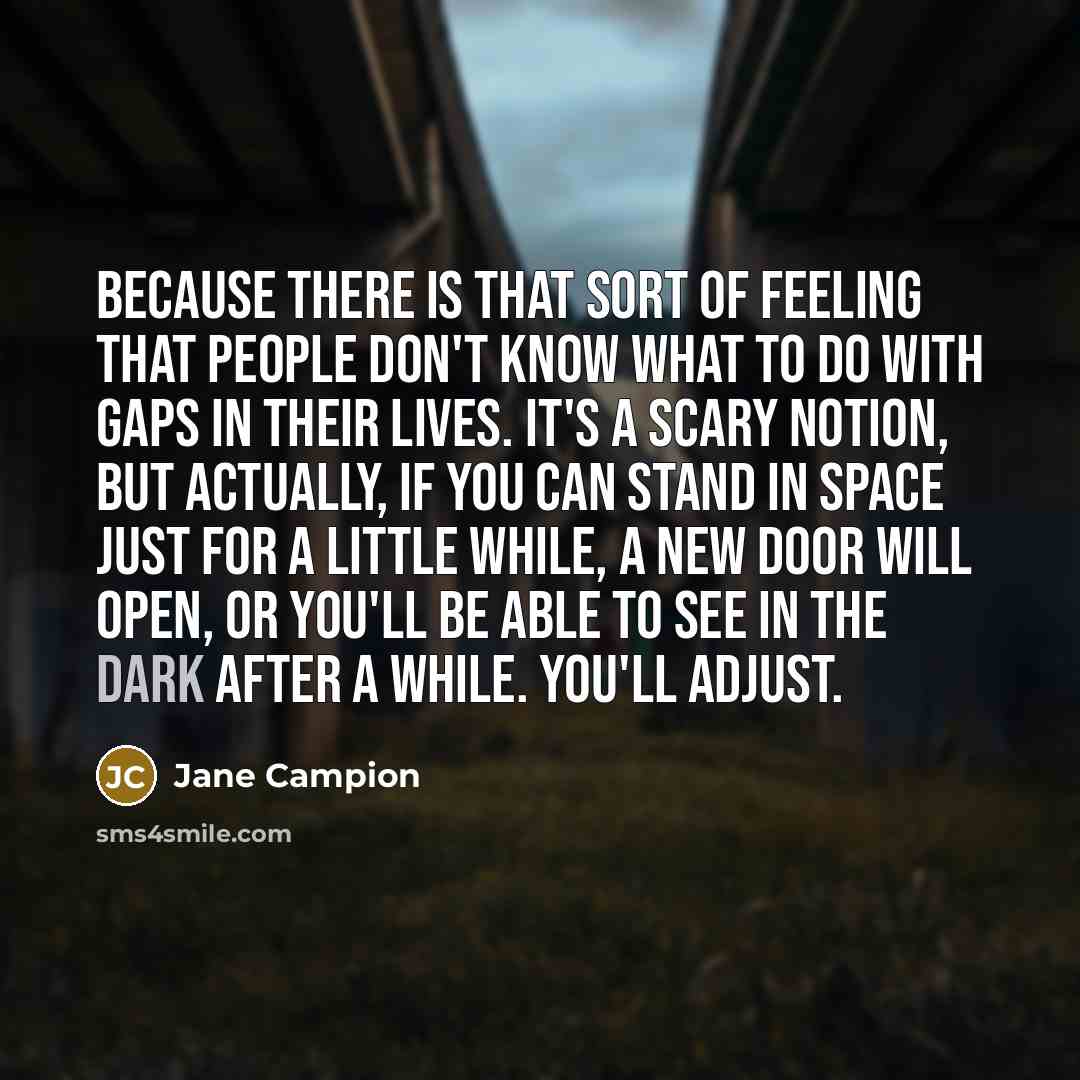 “Because there is that sort of feeling that people don't know what to do with gaps in their lives. It's a scary notion, but actually, if you can stand in space just for a little while, a new door will open, or you'll be able to see in the dark after a while. You'll adjust.” quote by Jane Campion