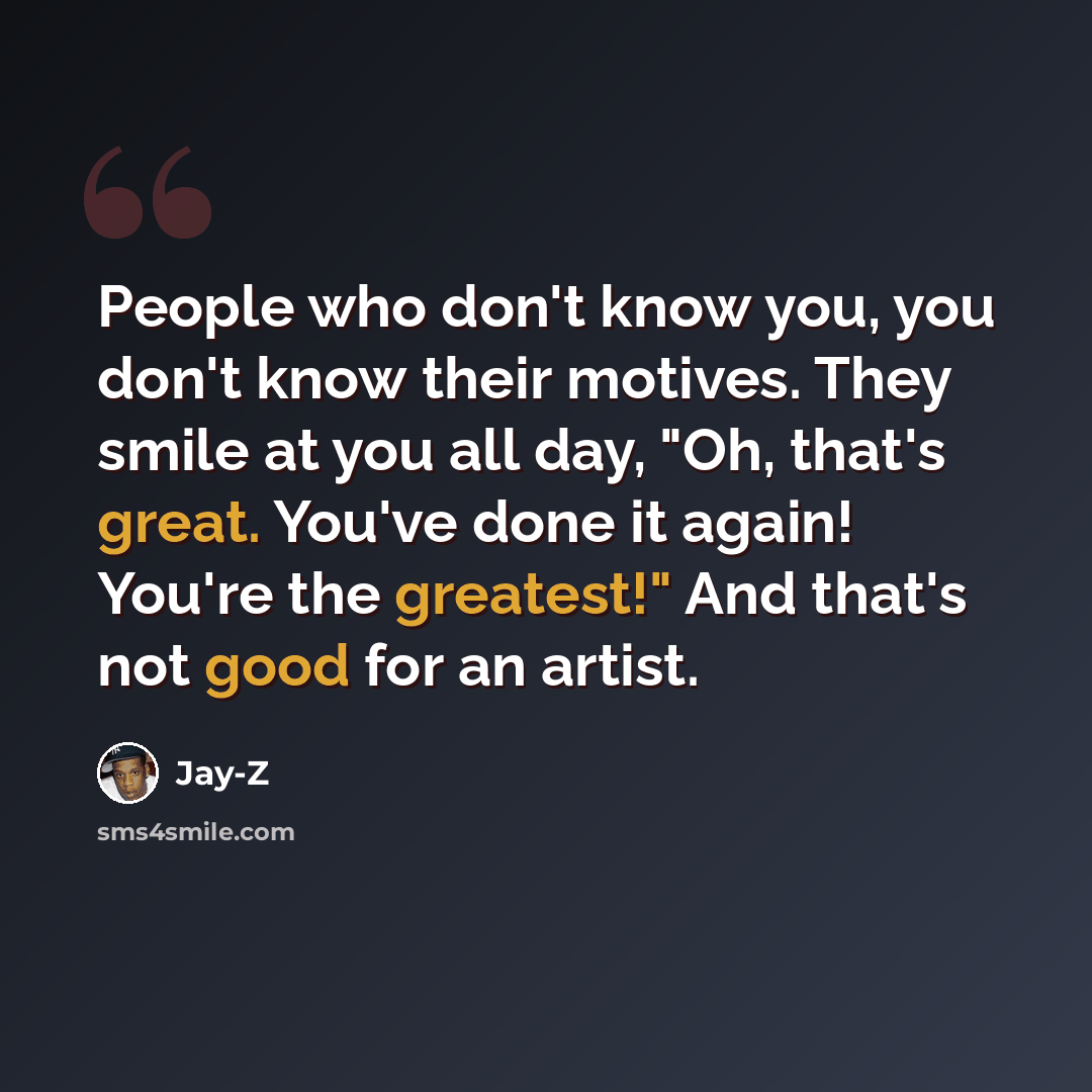“People who don't know you, you don't know their motives. They smile at you all day, "Oh, that's great. You've done it again! You're the greatest!" And that's not good for an artist.” quote by Jay-Z