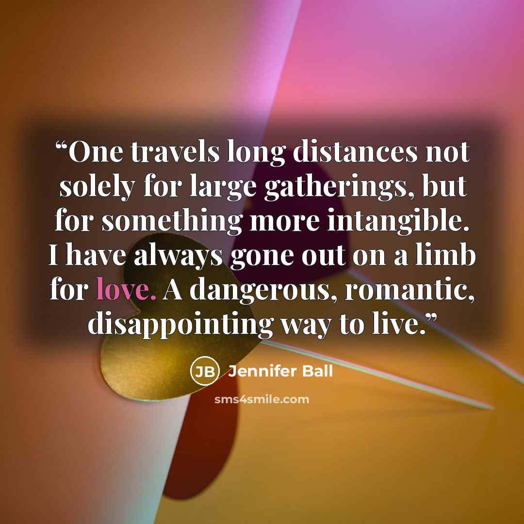 “One travels long distances not solely for large gatherings, but for something more intangible. I have always gone out on a limb for love. A dangerous, romantic, disappointing way to live.” quote by Jennifer Ball