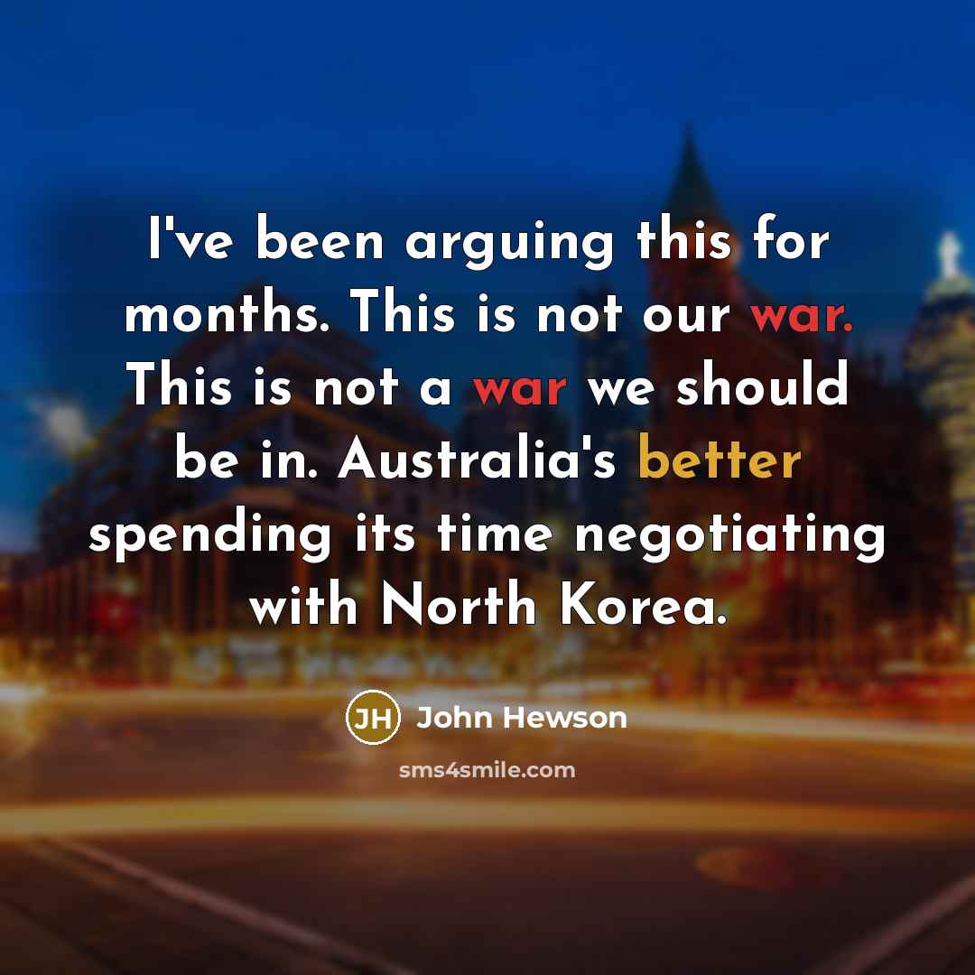 “I've been arguing this for months. This is not our war. This is not a war we should be in. Australia's better spending its time negotiating with North Korea.” quote by John Hewson
