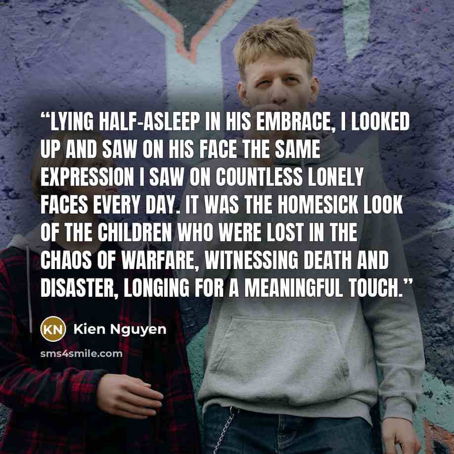 “Lying half-asleep in his embrace, I looked up and saw on his face the same expression I saw on countless lonely faces every day. It was the homesick look of the children who were lost in the chaos of warfare, witnessing death and disaster, longing for a meaningful touch.” quote by Kien Nguyen