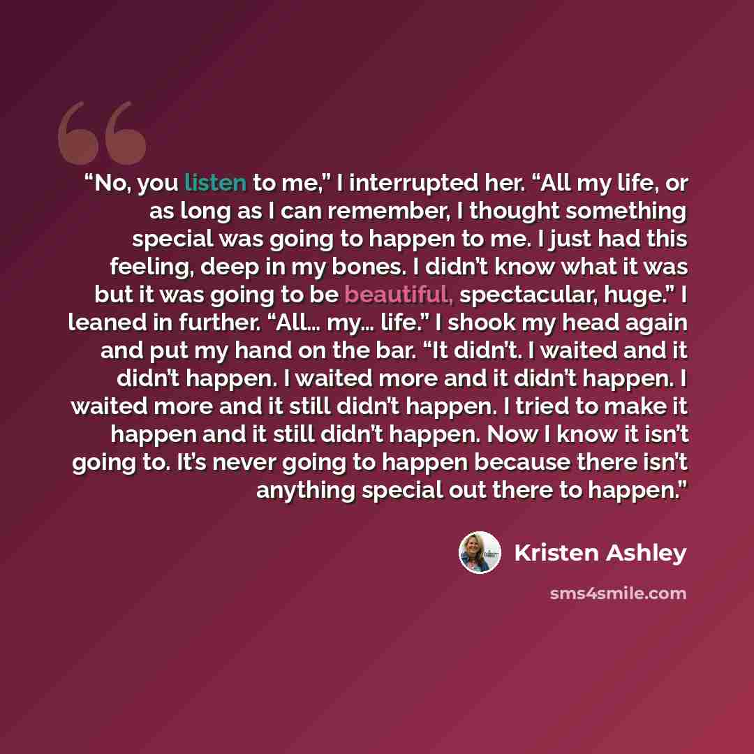“No, you listen to me,” I interrupted her. “All my life, or as long as I can remember, I thought something special was going to happen to me. I just had this feeling, deep in my bones. I didn’t know what it was but it was going to be beautiful, spectacular, huge.” I leaned in further. “All… my……” quote by Kristen Ashley