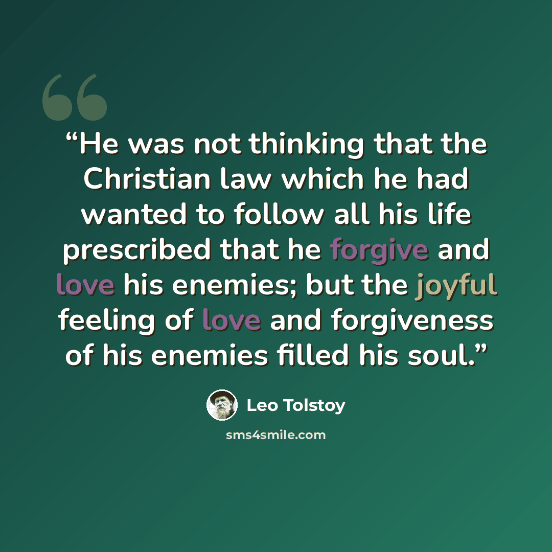 “He was not thinking that the Christian law which he had wanted to follow all his life prescribed that he forgive and love his enemies; but the joyful feeling of love and forgiveness of his enemies filled his soul.” quote by Leo Tolstoy