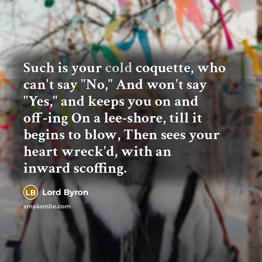 “Such is your cold coquette, who can't say "No," And won't say "Yes," and keeps you on and off-ing On a lee-shore, till it begins to blow, Then sees your heart wreck'd, with an inward scoffing.” quote by Lord Byron