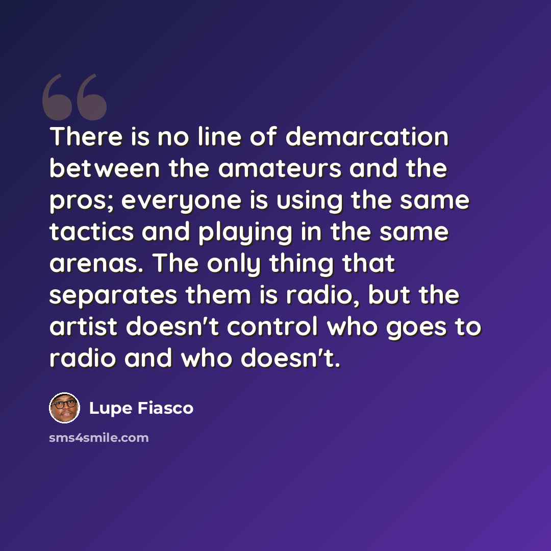 “There is no line of demarcation between the amateurs and the pros; everyone is using the same tactics and playing in the same arenas. The only thing that separates them is radio, but the artist doesn't control who goes to radio and who doesn't.” quote by Lupe Fiasco
