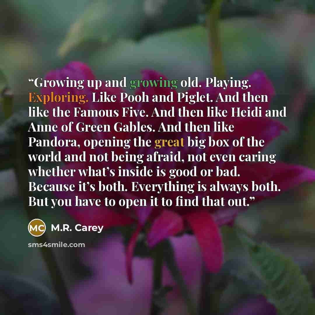 “Growing up and growing old. Playing. Exploring. Like Pooh and Piglet. And then like the Famous Five. And then like Heidi and Anne of Green Gables. And then like Pandora, opening the great big box of the world and not being afraid, not even caring whether what’s inside is good or bad. Because it’s…” quote by M.R. Carey