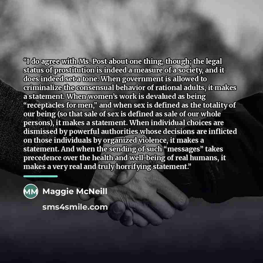 “I do agree with Ms. Post about one thing, though; the legal status of prostitution is indeed a measure of a society, and it does indeed set a tone. When government is allowed to criminalize the consensual behavior of rational adults, it makes a statement. When women’s work is devalued as being…” quote by Maggie McNeill