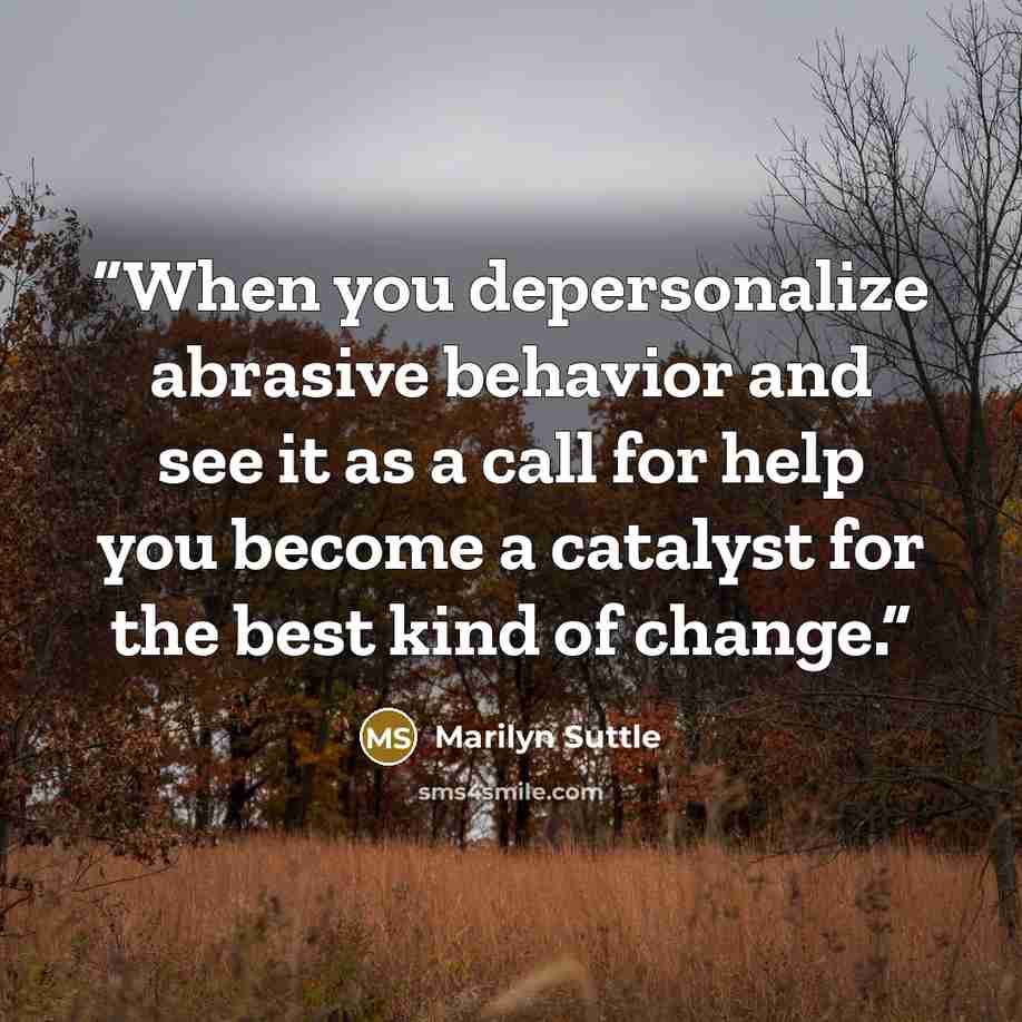 “When you depersonalize abrasive behavior and see it as a call for help you become a catalyst for the best kind of change.” quote by Marilyn Suttle