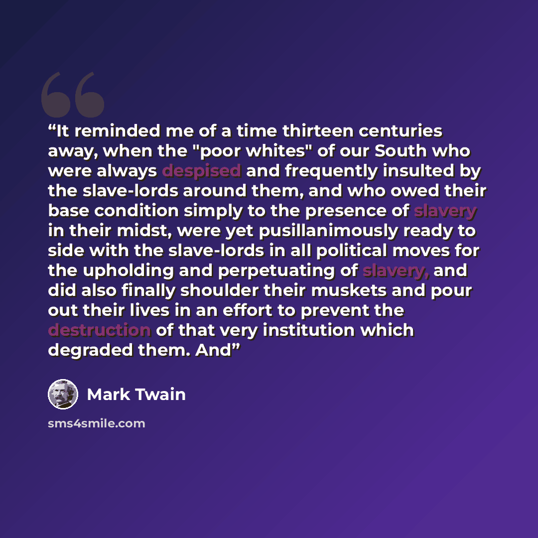 “It reminded me of a time thirteen centuries away, when the "poor whites" of our South who were always despised and frequently insulted by the slave-lords around them, and who owed their base condition simply to the presence of slavery in their midst, were yet pusillanimously ready to side with the…” quote by Mark Twain