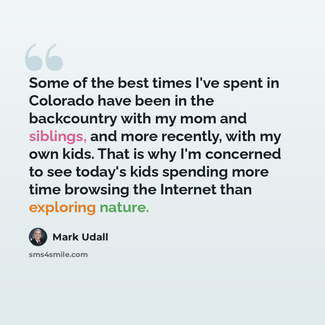 “Some of the best times I've spent in Colorado have been in the backcountry with my mom and siblings, and more recently, with my own kids. That is why I'm concerned to see today's kids spending more time browsing the Internet than exploring nature.” quote by Mark Udall