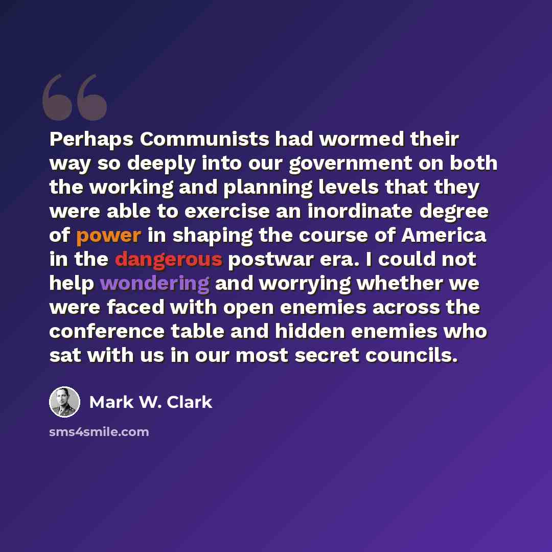 “Perhaps Communists had wormed their way so deeply into our government on both the working and planning levels that they were able to exercise an inordinate degree of power in shaping the course of America in the dangerous postwar era. I could not help wondering and worrying whether we were faced…” quote by Mark W. Clark