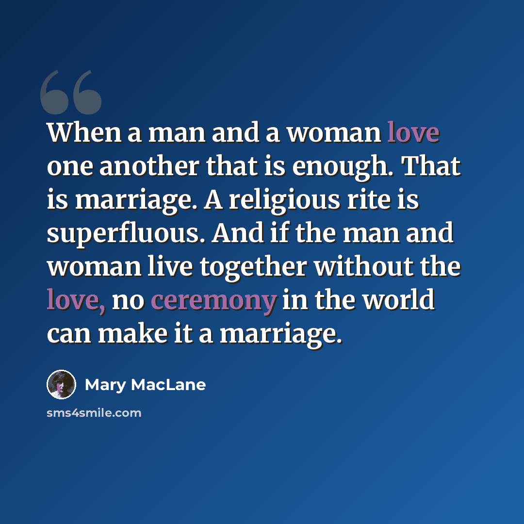 “When a man and a woman love one another that is enough. That is marriage. A religious rite is superfluous. And if the man and woman live together without the love, no ceremony in the world can make it a marriage.” quote by Mary MacLane
