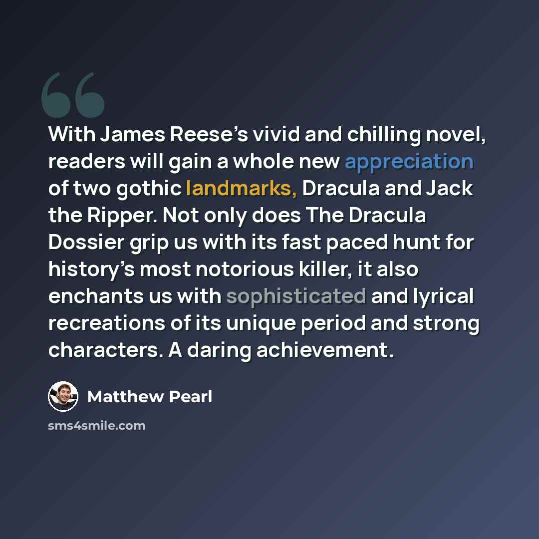 “With James Reese’s vivid and chilling novel, readers will gain a whole new appreciation of two gothic landmarks, Dracula and Jack the Ripper. Not only does The Dracula Dossier grip us with its fast paced hunt for history’s most notorious killer, it also enchants us with sophisticated and lyrical…” quote by Matthew Pearl