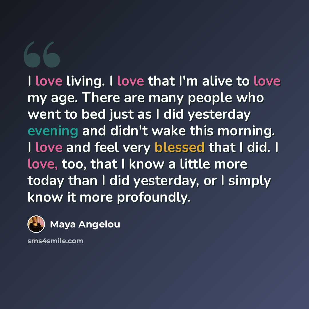 “I love living. I love that I'm alive to love my age. There are many people who went to bed just as I did yesterday evening and didn't wake this morning. I love and feel very blessed that I did. I love, too, that I know a little more today than I did yesterday, or I simply know it more profoundly.” quote by Maya Angelou
