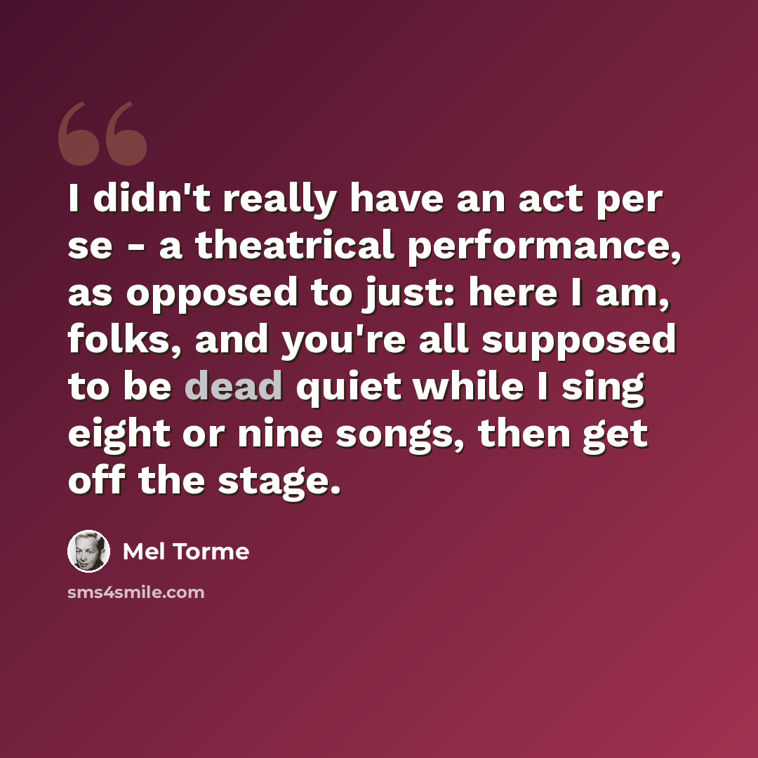 “I didn't really have an act per se - a theatrical performance, as opposed to just: here I am, folks, and you're all supposed to be dead quiet while I sing eight or nine songs, then get off the stage.” quote by Mel Torme