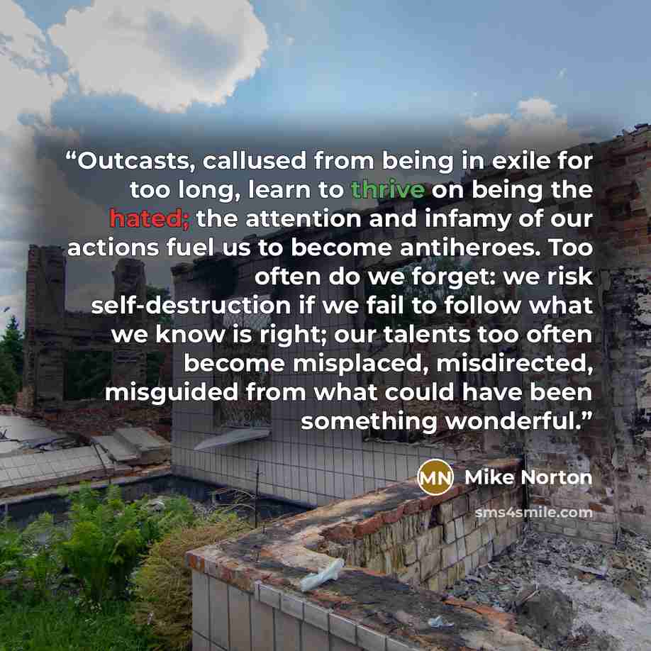 “Outcasts, callused from being in exile for too long, learn to thrive on being the hated; the attention and infamy of our actions fuel us to become antiheroes. Too often do we forget: we risk self-destruction if we fail to follow what we know is right; our talents too often become misplaced…” quote by Mike Norton