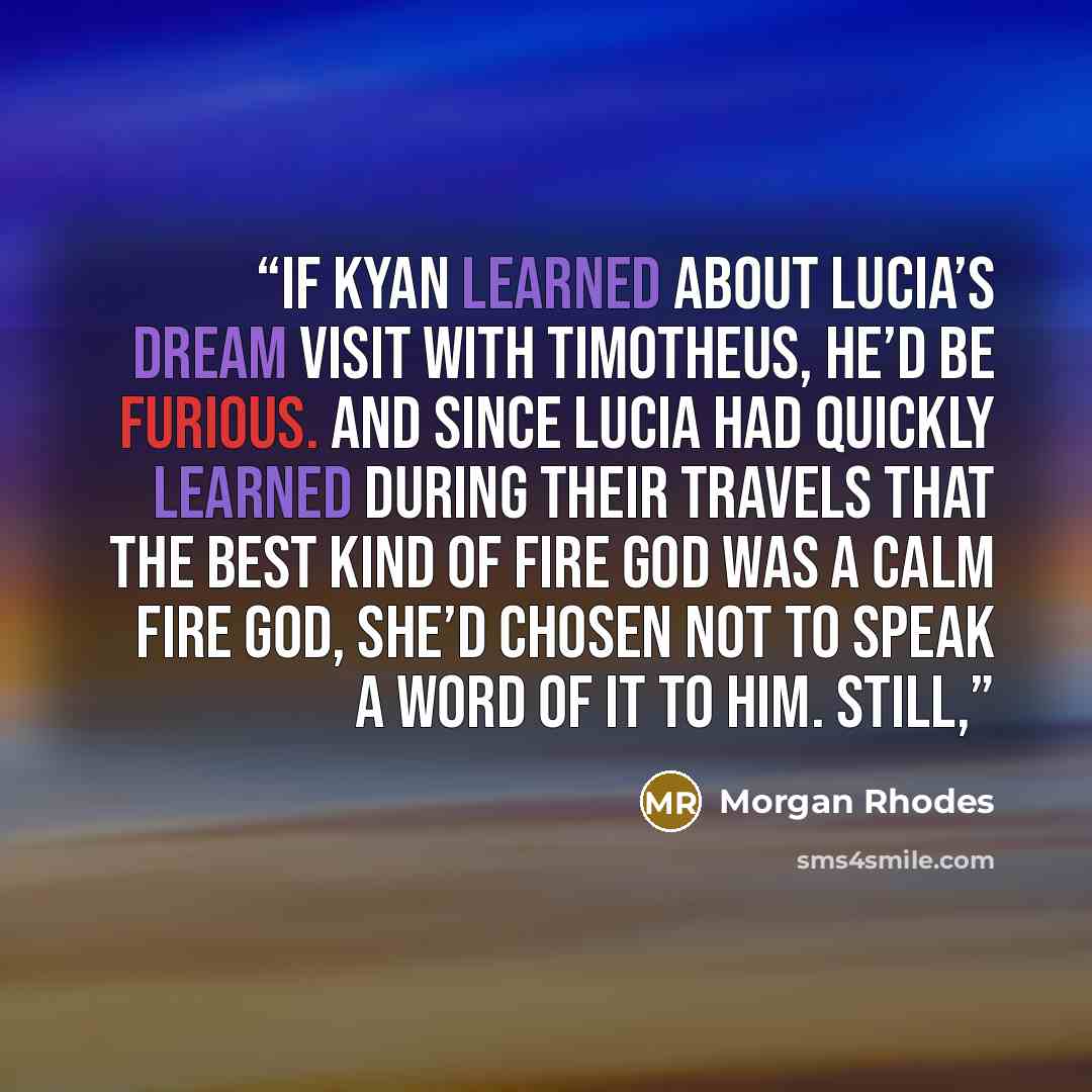 “If Kyan learned about Lucia’s dream visit with Timotheus, he’d be furious. And since Lucia had quickly learned during their travels that the best kind of fire god was a calm fire god, she’d chosen not to speak a word of it to him. Still,” quote by Morgan Rhodes