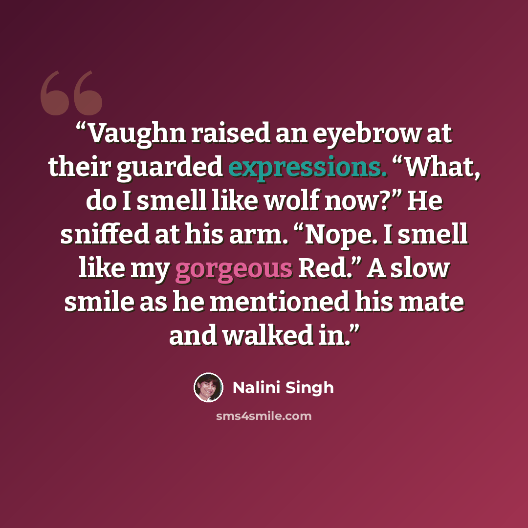 “Vaughn raised an eyebrow at their guarded expressions. “What, do I smell like wolf now?” He sniffed at his arm. “Nope. I smell like my gorgeous Red.” A slow smile as he mentioned his mate and walked in.” quote by Nalini Singh