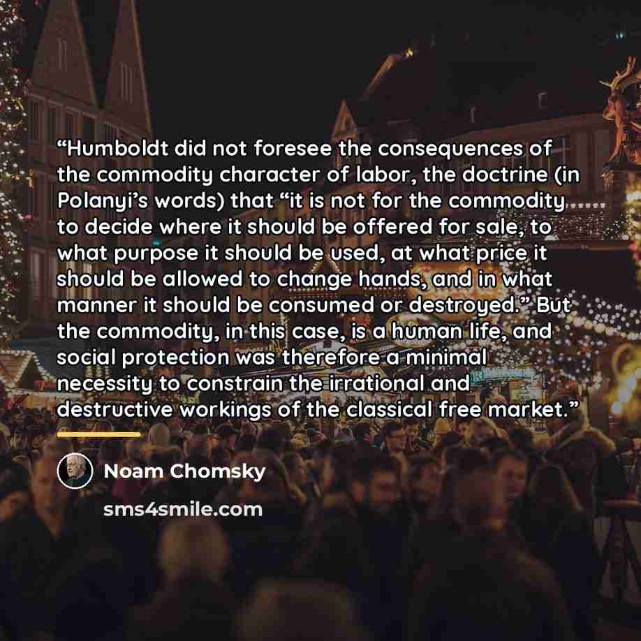 “Humboldt did not foresee the consequences of the commodity character of labor, the doctrine (in Polanyi’s words) that “it is not for the commodity to decide where it should be offered for sale, to what purpose it should be used, at what price it should be allowed to change hands, and in what…” quote by Noam Chomsky