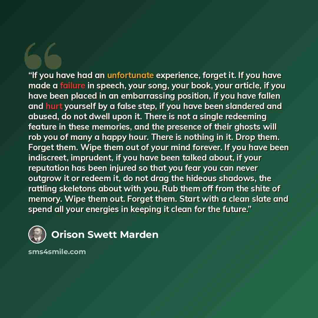 “If you have had an unfortunate experience, forget it. If you have made a failure in speech, your song, your book, your article, if you have been placed in an embarrassing position, if you have fallen and hurt yourself by a false step, if you have been slandered and abused, do not dwell upon it…” quote by Orison Swett Marden