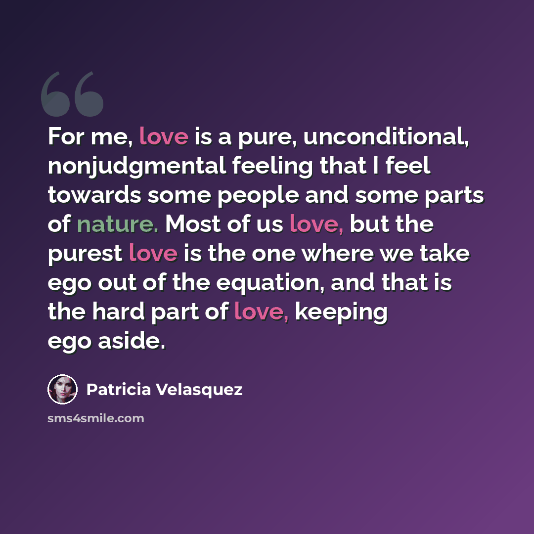 “For me, love is a pure, unconditional, nonjudgmental feeling that I feel towards some people and some parts of nature. Most of us love, but the purest love is the one where we take ego out of the equation, and that is the hard part of love, keeping ego aside.” quote by Patricia Velasquez