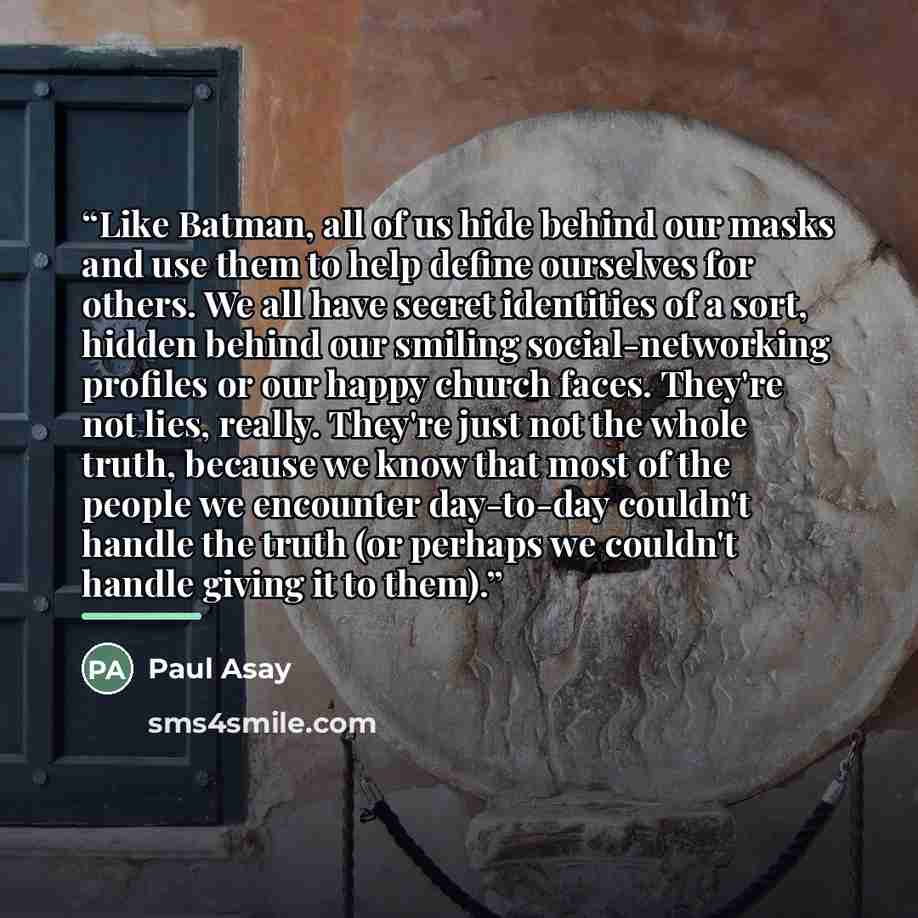 “Like Batman, all of us hide behind our masks and use them to help define ourselves for others. We all have secret identities of a sort, hidden behind our smiling social-networking profiles or our happy church faces. They're not lies, really. They're just not the whole truth, because we know that…” quote by Paul Asay