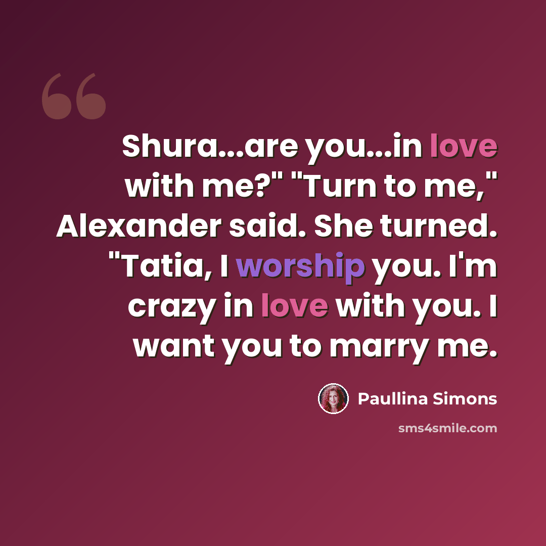 “Shura...are you...in love with me?" "Turn to me," Alexander said. She turned. "Tatia, I worship you. I'm crazy in love with you. I want you to marry me.” quote by Paullina Simons